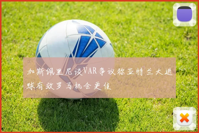 加斯佩里尼谈VAR争议称亚特兰大进球有效罗马机会更佳