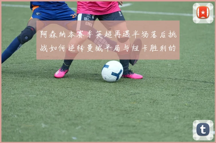 阿森纳本赛季英超再遇半场落后挑战如何逆转曼城平局与纽卡胜利的启示