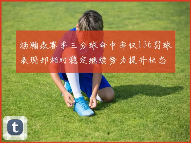 杨瀚森赛季三分球命中率仅136罚球表现却相对稳定继续努力提升状态