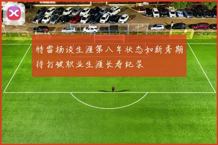 特雷杨谈生涯第八年状态如新秀期待打破职业生涯长寿纪录