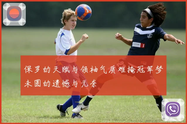 保罗的天赋与领袖气质难掩冠军梦未圆的遗憾与无奈