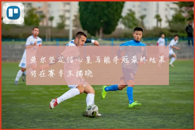 劳尔坚定信心皇马能夺冠最终结果将在赛季末揭晓