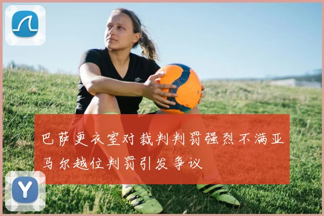巴萨更衣室对裁判判罚强烈不满亚马尔越位判罚引发争议