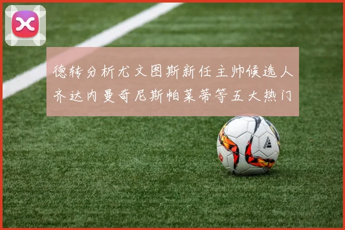 德转分析尤文图斯新任主帅候选人齐达内曼奇尼斯帕莱蒂等五大热门人选