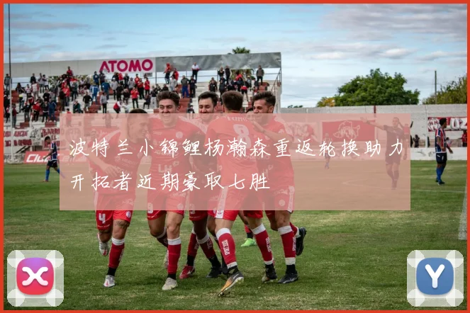 波特兰小锦鲤杨瀚森重返轮换助力开拓者近期豪取七胜