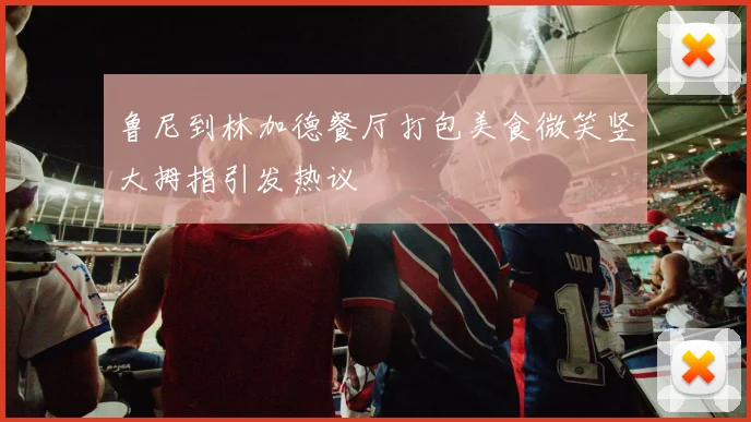 鲁尼到林加德餐厅打包美食微笑竖大拇指引发热议