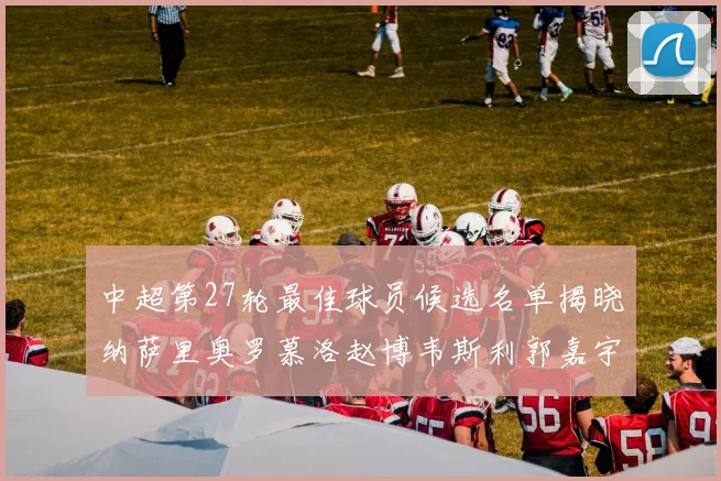 中超第27轮最佳球员候选名单揭晓纳萨里奥罗慕洛赵博韦斯利郭嘉宇争夺荣誉