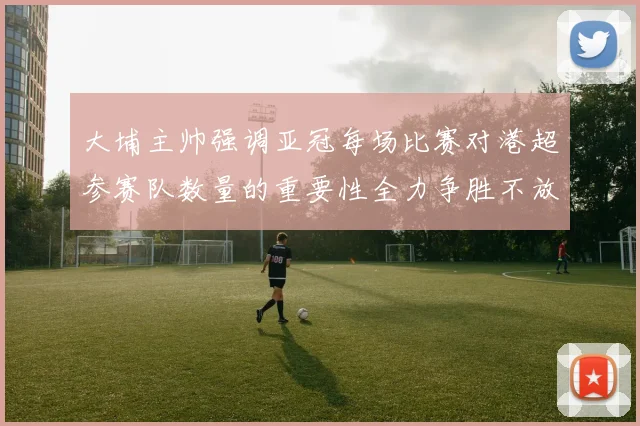 大埔主帅强调亚冠每场比赛对港超参赛队数量的重要性全力争胜不放松