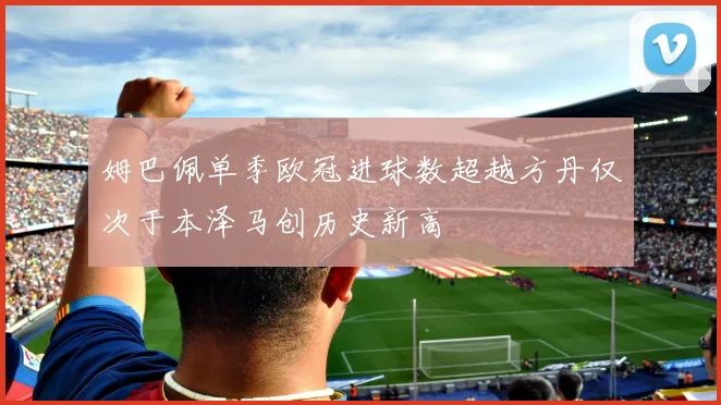 姆巴佩单季欧冠进球数超越方丹仅次于本泽马创历史新高