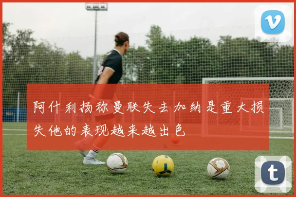 阿什利扬称曼联失去加纳是重大损失他的表现越来越出色