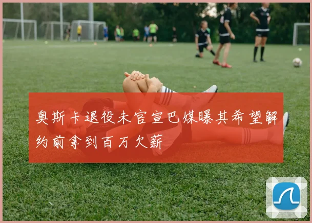 奥斯卡退役未官宣巴媒曝其希望解约前拿到百万欠薪