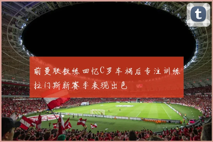 前曼联教练回忆C罗车祸后专注训练拉门斯新赛季表现出色
