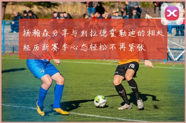 杨瀚森分享与利拉德霍勒迪的相处经历新赛季心态轻松不再紧张