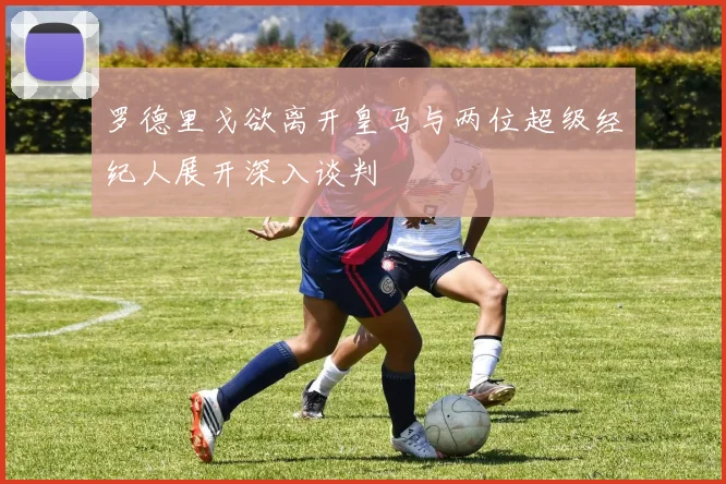 罗德里戈欲离开皇马与两位超级经纪人展开深入谈判