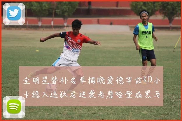 全明星替补名单揭晓爱德华兹KD小卡稳入选狄龙逆袭老詹哈登成黑马