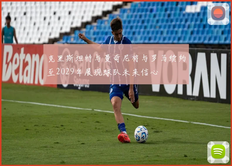 克里斯坦特与曼奇尼将与罗马续约至2029年展现球队未来信心