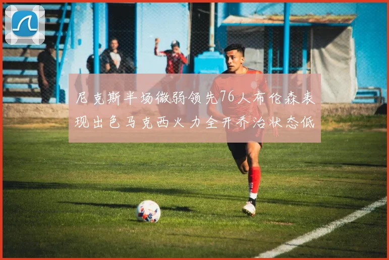 尼克斯半场微弱领先76人布伦森表现出色马克西火力全开乔治状态低迷