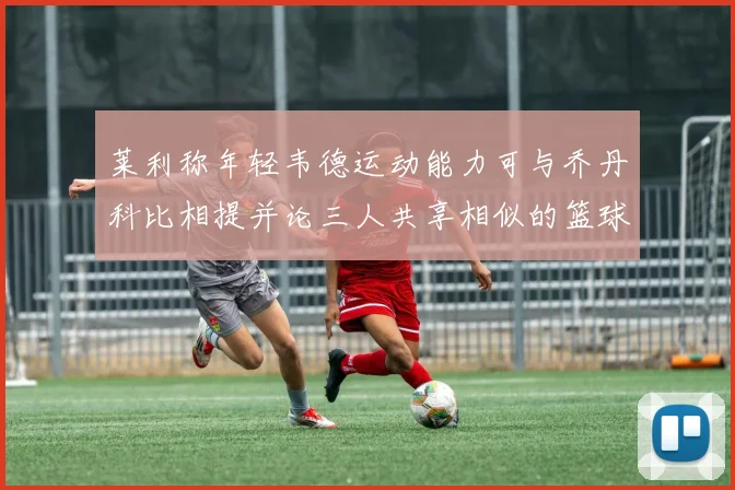 莱利称年轻韦德运动能力可与乔丹科比相提并论三人共享相似的篮球DNA