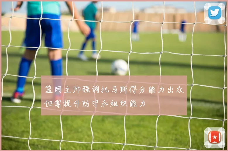 篮网主帅强调托马斯得分能力出众但需提升防守和组织能力