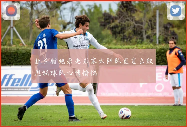 杜兰特绝杀老东家太阳队直言击败甩锅球队心情愉悦