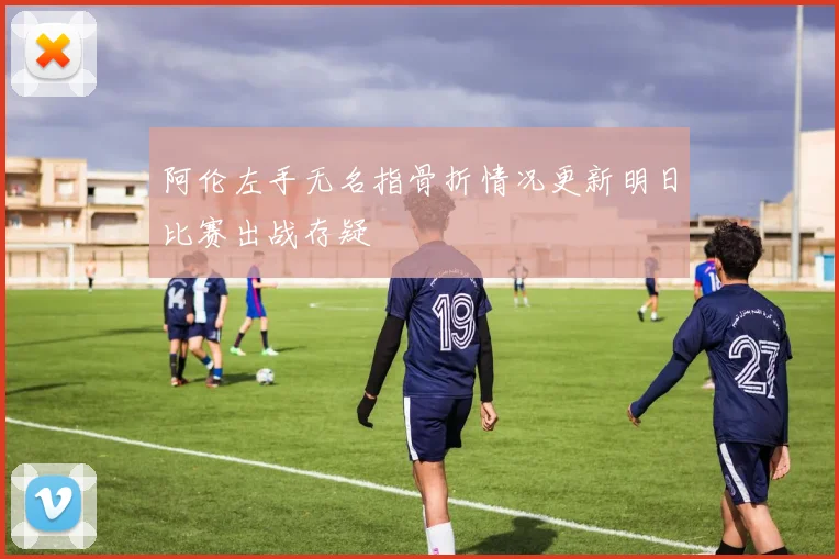 阿伦左手无名指骨折情况更新明日比赛出战存疑
