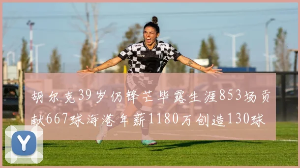 胡尔克39岁仍锋芒毕露生涯853场贡献667球海港年薪1180万创造130球佳绩