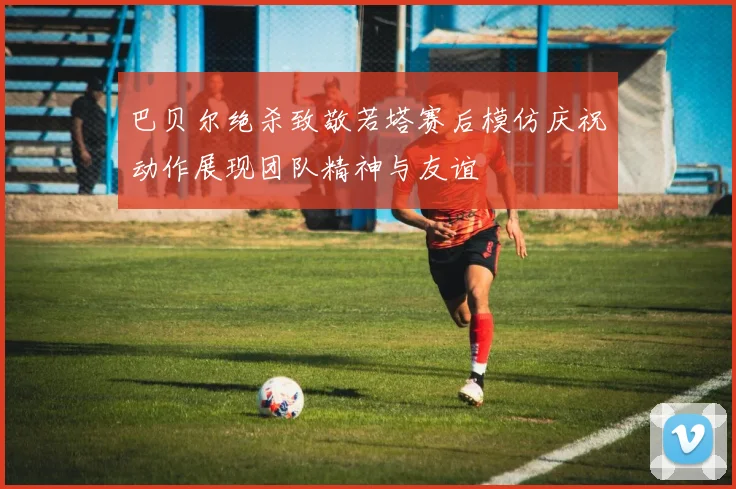 巴贝尔绝杀致敬若塔赛后模仿庆祝动作展现团队精神与友谊