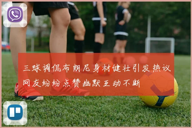 三球调侃布朗尼身材健壮引发热议网友纷纷点赞幽默互动不断
