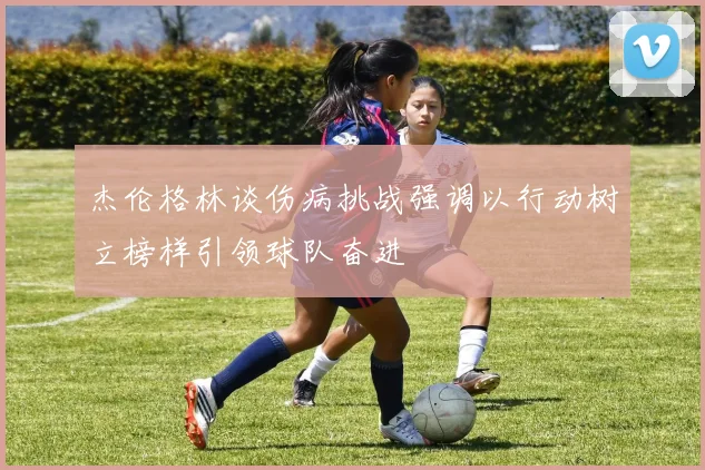 杰伦格林谈伤病挑战强调以行动树立榜样引领球队奋进