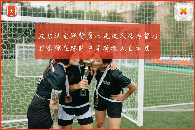 波尔津吉斯赞勇士进攻风格与简洁打法称在球队中享有极大自由度