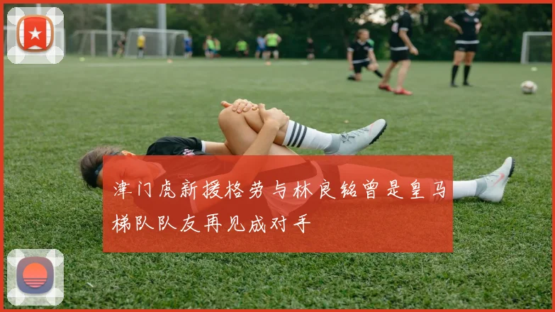 津门虎新援格劳与林良铭曾是皇马梯队队友再见成对手