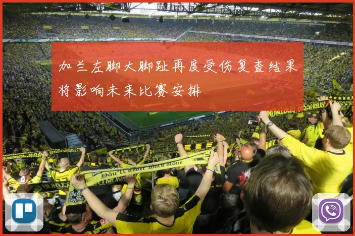 加兰左脚大脚趾再度受伤复查结果将影响未来比赛安排