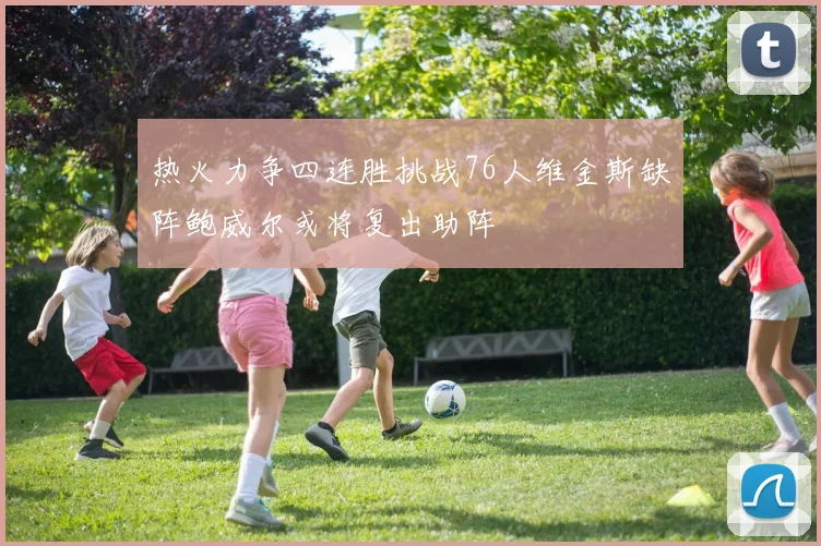 热火力争四连胜挑战76人维金斯缺阵鲍威尔或将复出助阵