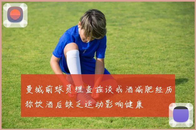曼城前球员理查兹谈戒酒减肥经历称饮酒后缺乏运动影响健康