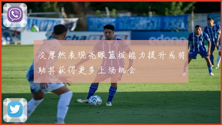 淡厚然表现亮眼篮板能力提升或将助其获得更多上场机会